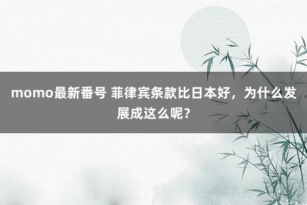 momo最新番号 菲律宾条款比日本好，为什么发展成这么呢？