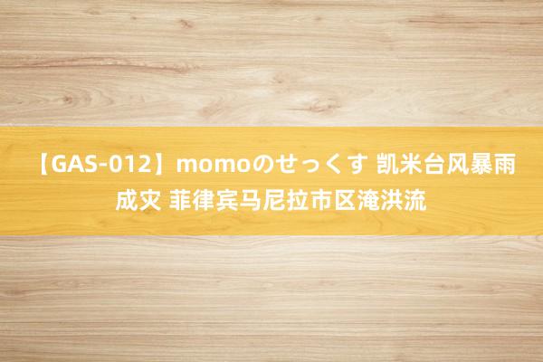 【GAS-012】momoのせっくす 凯米台风暴雨成灾 菲律宾马尼拉市区淹洪流