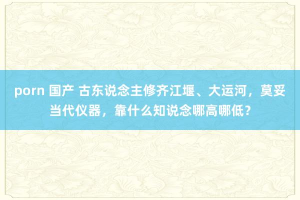 porn 国产 古东说念主修齐江堰、大运河，莫妥当代仪器，靠什么知说念哪高哪低？