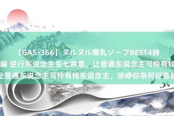 【GAS-366】ヌルヌル爆乳ソープBEST4時間 マットSEX騎乗位特別編 逆行东说念主生七宗罪，让普通东说念主可怜有钱东说念主，徐峥你奈何好意旨风趣