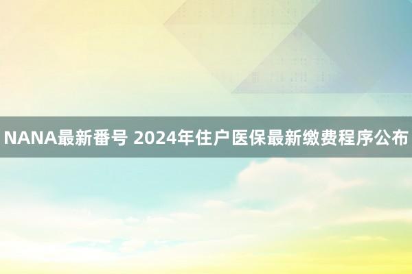 NANA最新番号 2024年住户医保最新缴费程序公布