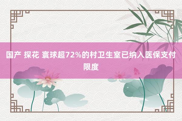 国产 探花 寰球超72%的村卫生室已纳入医保支付限度