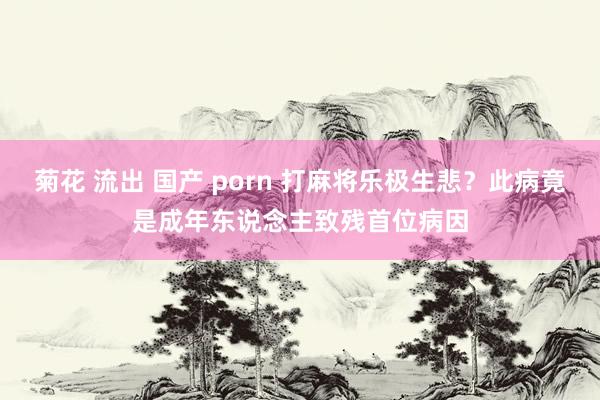 菊花 流出 国产 porn 打麻将乐极生悲？此病竟是成年东说念主致残首位病因