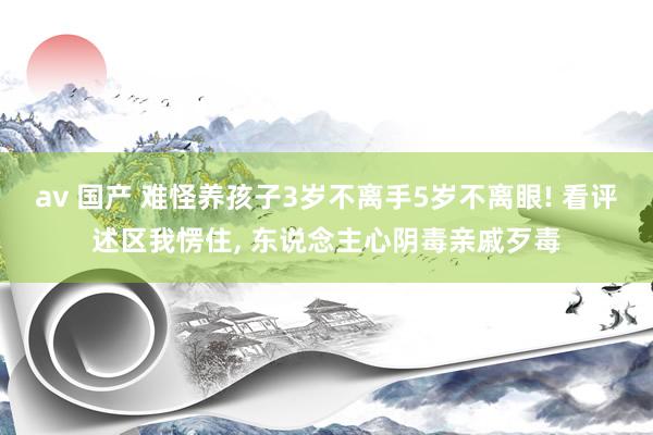 av 国产 难怪养孩子3岁不离手5岁不离眼! 看评述区我愣住， 东说念主心阴毒亲戚歹毒