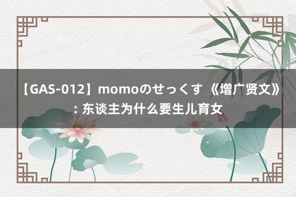 【GAS-012】momoのせっくす 《增广贤文》: 东谈主为什么要生儿育女