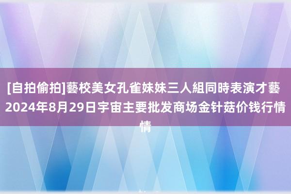 [自拍偷拍]藝校美女孔雀妹妹三人組同時表演才藝 2024年8月29日宇宙主要批发商场金针菇价钱行情