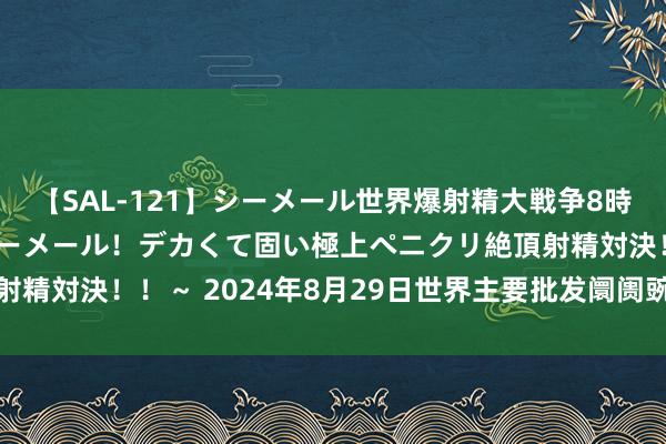 【SAL-121】シーメール世界爆射精大戦争8時間 ～国内＆金髪S級シーメール！デカくて固い極上ペニクリ絶頂射精対決！！～ 2024年8月29日世界主要批发阛阓豌豆尖价钱行情