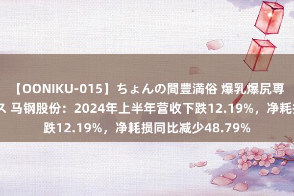 【OONIKU-015】ちょんの間豊満俗 爆乳爆尻専門の肉欲パラダイス 马钢股份：2024年上半年营收下跌12.19%，净耗损同比减少48.79%