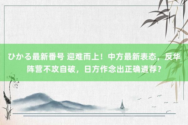 ひかる最新番号 迎难而上！中方最新表态，反华阵营不攻自破，日方作念出正确遴荐？