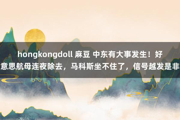 hongkongdoll 麻豆 中东有大事发生！好意思航母连夜除去，马科斯坐不住了，信号越发是非