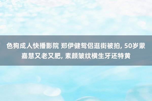 色狗成人快播影院 郑伊健鸳侣逛街被拍， 50岁蒙嘉慧又老又肥， 素颜皱纹横生牙还特黄