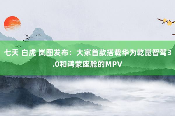 七天 白虎 岚图发布：大家首款搭载华为乾崑智驾3.0和鸿蒙座舱的MPV