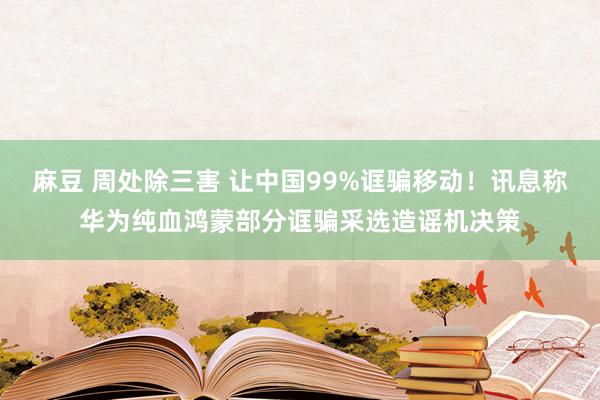 麻豆 周处除三害 让中国99%诓骗移动！讯息称华为纯血鸿蒙部分诓骗采选造谣机决策