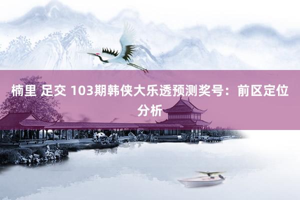 楠里 足交 103期韩侠大乐透预测奖号：前区定位分析