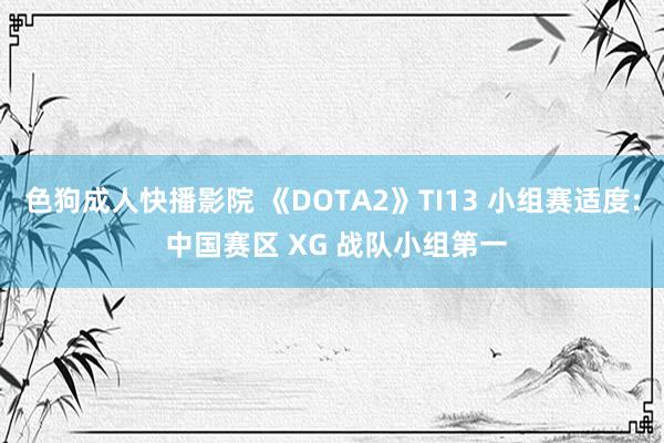 色狗成人快播影院 《DOTA2》TI13 小组赛适度: 中国赛区 XG 战队小组第一