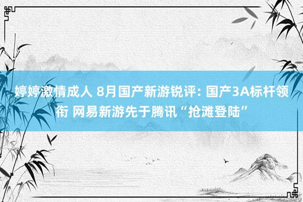 婷婷激情成人 8月国产新游锐评: 国产3A标杆领衔 网易新游先于腾讯“抢滩登陆”