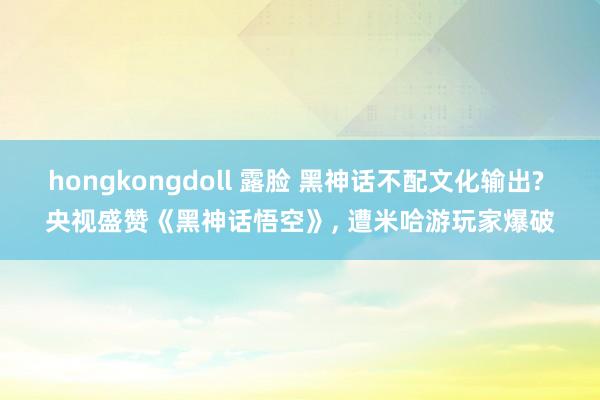 hongkongdoll 露脸 黑神话不配文化输出? 央视盛赞《黑神话悟空》， 遭米哈游玩家爆破