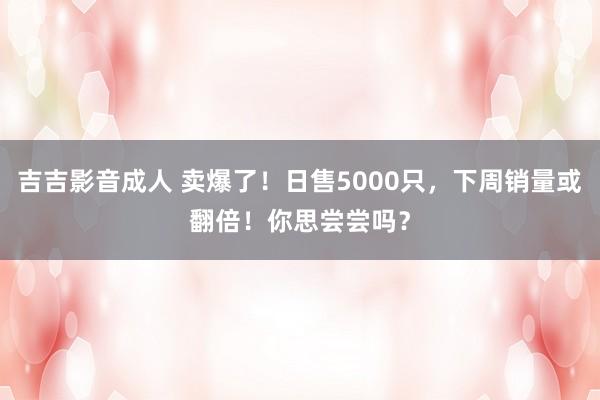 吉吉影音成人 卖爆了！日售5000只，下周销量或翻倍！你思尝尝吗？