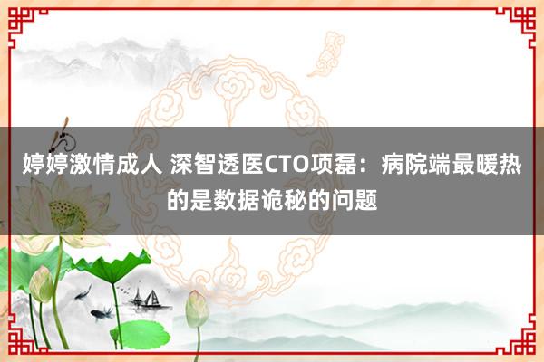 婷婷激情成人 深智透医CTO项磊：病院端最暖热的是数据诡秘的问题