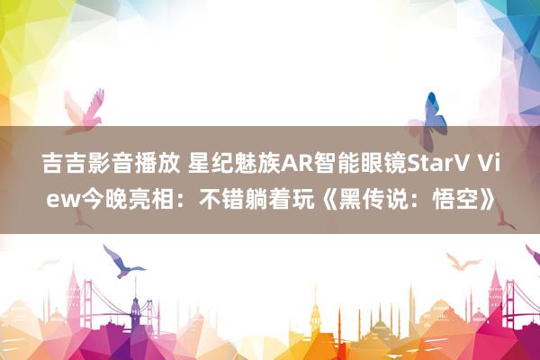 吉吉影音播放 星纪魅族AR智能眼镜StarV View今晚亮相：不错躺着玩《黑传说：悟空》