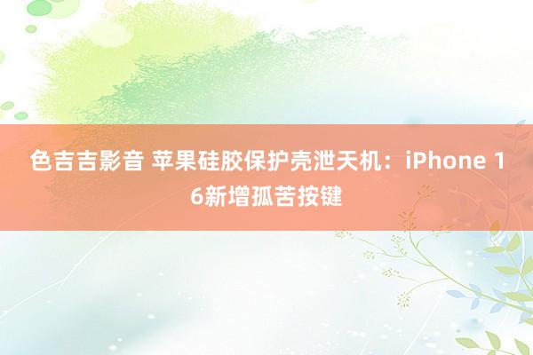 色吉吉影音 苹果硅胶保护壳泄天机：iPhone 16新增孤苦按键