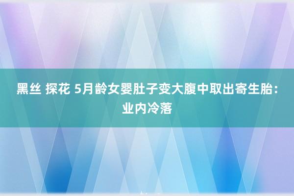 黑丝 探花 5月龄女婴肚子变大腹中取出寄生胎：业内冷落