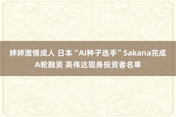 婷婷激情成人 日本“AI种子选手”Sakana完成A轮融资 英伟达现身投资者名单