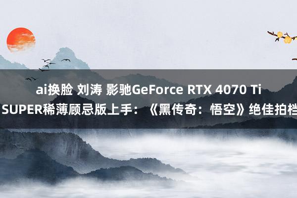 ai换脸 刘涛 影驰GeForce RTX 4070 Ti SUPER稀薄顾忌版上手：《黑传奇：悟空》绝佳拍档