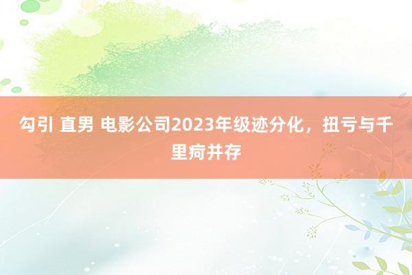 勾引 直男 电影公司2023年级迹分化，扭亏与千里疴并存