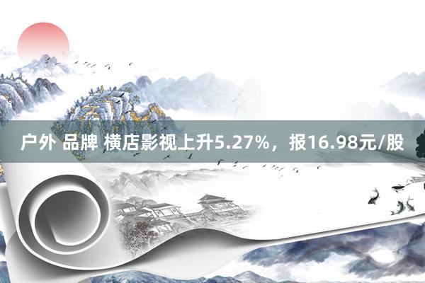 户外 品牌 横店影视上升5.27%，报16.98元/股