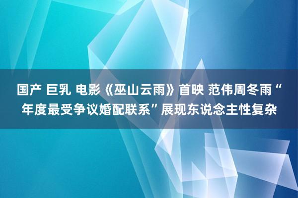 国产 巨乳 电影《巫山云雨》首映 范伟周冬雨“年度最受争议婚配联系”展现东说念主性复杂