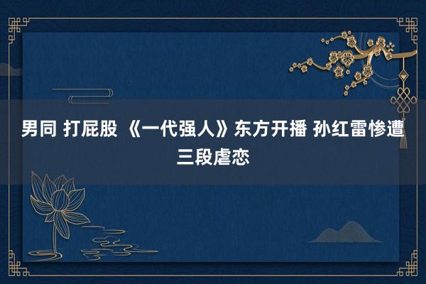 男同 打屁股 《一代强人》东方开播 孙红雷惨遭三段虐恋