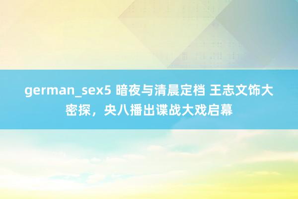 german_sex5 暗夜与清晨定档 王志文饰大密探，央八播出谍战大戏启幕