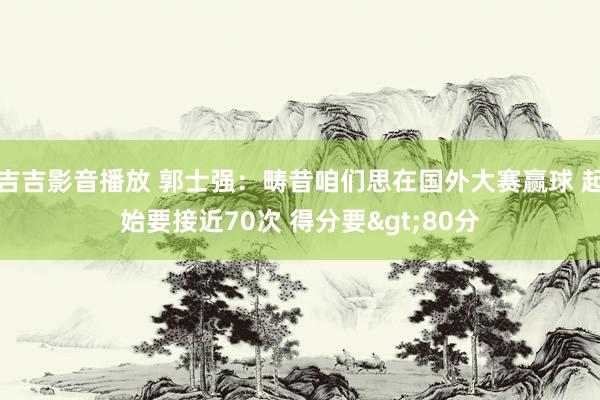 吉吉影音播放 郭士强：畴昔咱们思在国外大赛赢球 起始要接近70次 得分要>80分