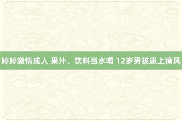 婷婷激情成人 果汁、饮料当水喝 12岁男孩患上痛风