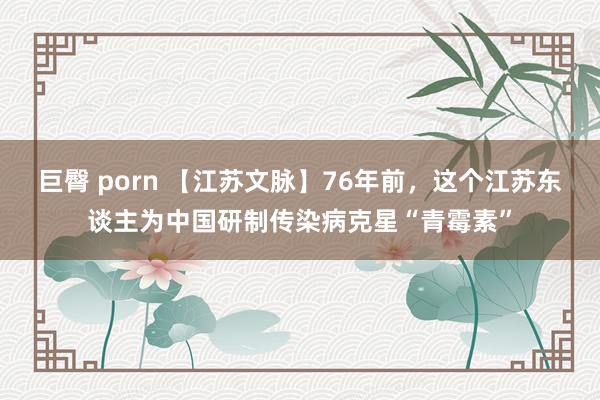 巨臀 porn 【江苏文脉】76年前，这个江苏东谈主为中国研制传染病克星“青霉素”