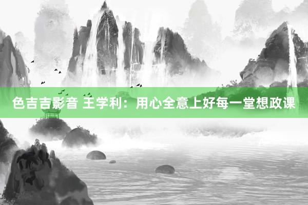 色吉吉影音 王学利：用心全意上好每一堂想政课