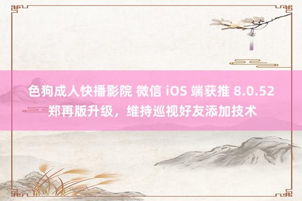 色狗成人快播影院 微信 iOS 端获推 8.0.52 郑再版升级，维持巡视好友添加技术