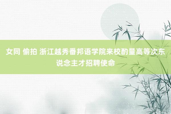 女同 偷拍 浙江越秀番邦语学院来校酌量高等次东说念主才招聘使命