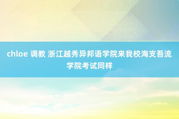 chloe 调教 浙江越秀异邦语学院来我校海支吾流学院考试同样