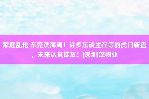 家庭乱伦 东莞滨海湾！许多东谈主在等的虎门新盘，未来认真绽放！|深圳|深物业