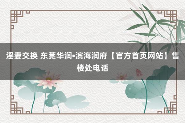 淫妻交换 东莞华润•滨海润府【官方首页网站】售楼处电话