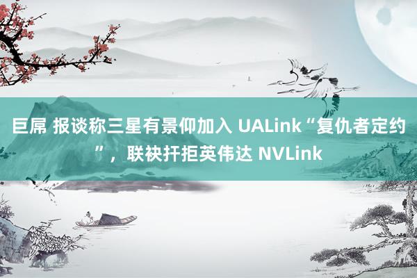 巨屌 报谈称三星有景仰加入 UALink“复仇者定约”，联袂扞拒英伟达 NVLink