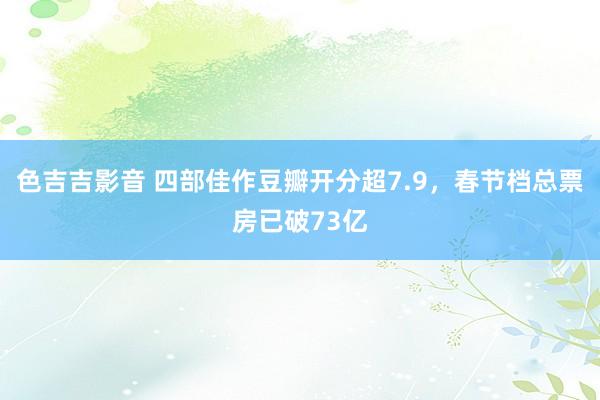 色吉吉影音 四部佳作豆瓣开分超7.9，春节档总票房已破73亿