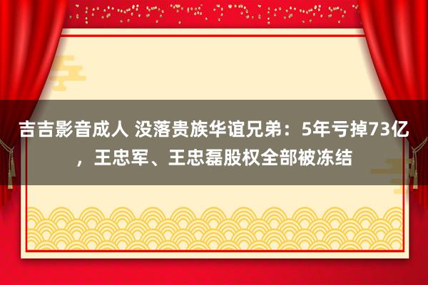 吉吉影音成人 没落贵族华谊兄弟：5年亏掉73亿，王忠军、王忠磊股权全部被冻结