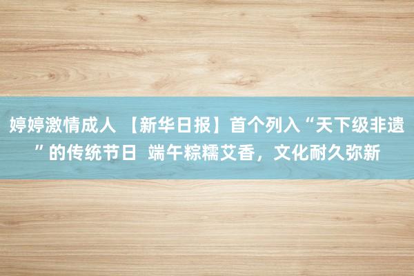 婷婷激情成人 【新华日报】首个列入“天下级非遗”的传统节日  端午粽糯艾香，文化耐久弥新