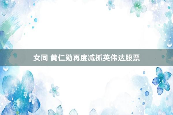 女同 黄仁勋再度减抓英伟达股票