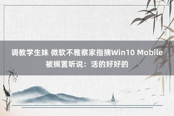 调教学生妹 微软不雅察家指摘Win10 Mobile被搁置听说：活的好好的