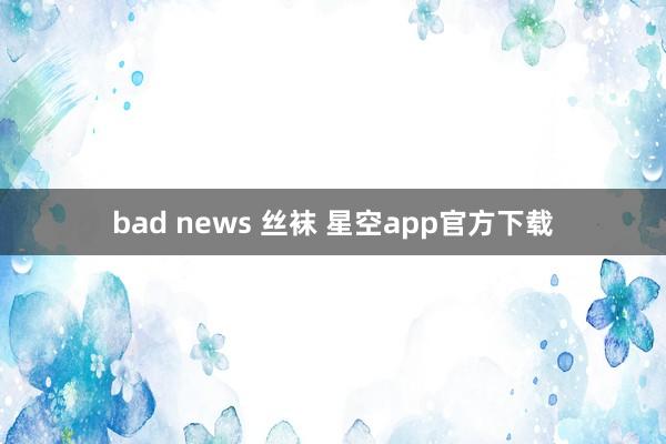 bad news 丝袜 星空app官方下载