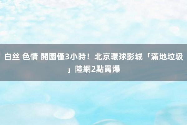 白丝 色情 開園僅3小時！北京環球影城「滿地垃圾」　陸網2點罵爆